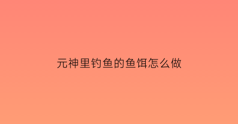 元神里钓鱼的鱼饵怎么做(原神中钓鱼的鱼饵怎么做)