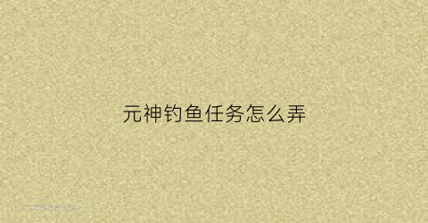 元神钓鱼任务怎么弄(原神钓鱼任务怎么触发)