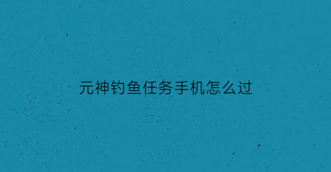 元神钓鱼任务手机怎么过(原神钓鱼任务怎么过)
