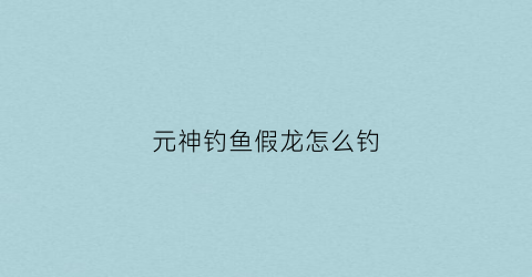 元神钓鱼假龙怎么钓(原神钓鱼假龙位置)