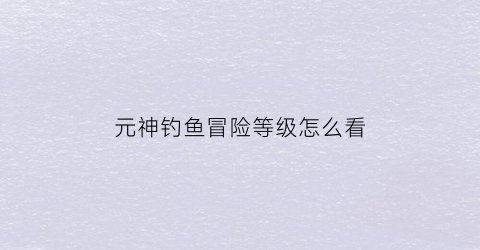 “元神钓鱼冒险等级怎么看(原神钓鱼任务有等级限制吗)