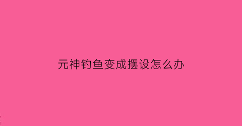 元神钓鱼变成摆设怎么办(原神钓鱼界面)