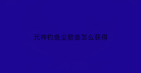 元神钓鱼尘歌壶怎么获得(原神尘歌壶钓鱼)