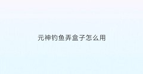 元神钓鱼弄盒子怎么用(原神钓鱼合成)