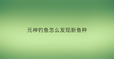 元神钓鱼怎么发现新鱼种(元神钓鱼怎么钓)