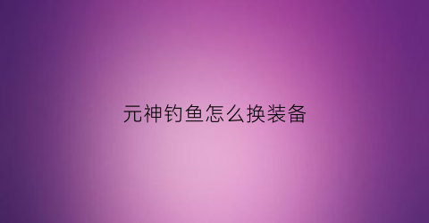 元神钓鱼怎么换装备(元神钓鱼怎么换装备属性)