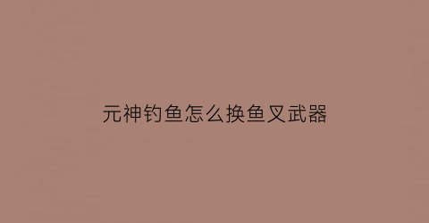 元神钓鱼怎么换鱼叉武器(原神钓鱼怎么换鱼肉)