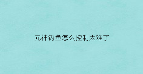 “元神钓鱼怎么控制太难了(原神钓鱼有什么技巧)