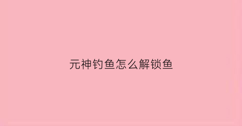 元神钓鱼怎么解锁鱼(原神钓鱼咋解锁)