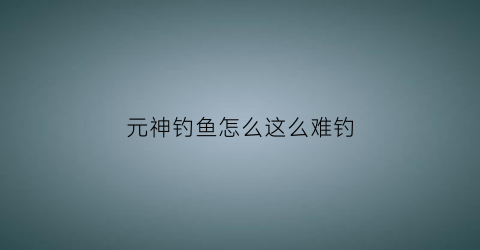 元神钓鱼怎么这么难钓(元神钓鱼在哪里钓)