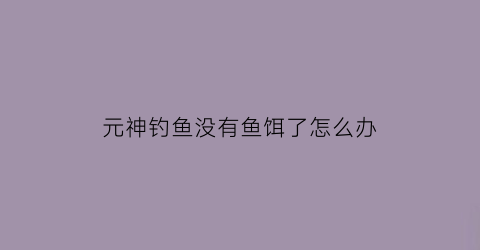 元神钓鱼没有鱼饵了怎么办(原神钓鱼鱼饵没有了怎么办)