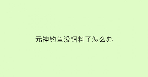 “元神钓鱼没饵料了怎么办(原神钓鱼没鱼饵了怎么办)