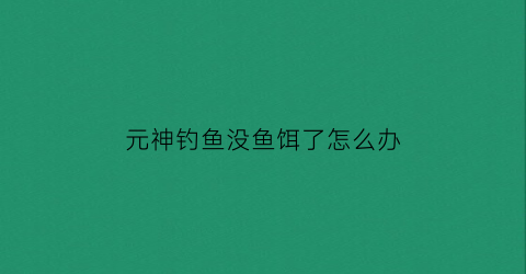 元神钓鱼没鱼饵了怎么办(原神钓鱼没有鱼了)