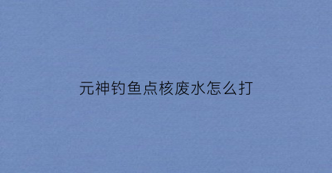 元神钓鱼点核废水怎么打(原神钓鱼核废水)