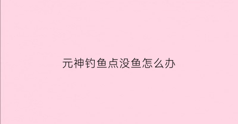 元神钓鱼点没鱼怎么办(原神钓鱼不够)