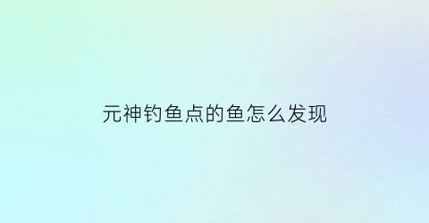 “元神钓鱼点的鱼怎么发现(原神钓鱼位点)