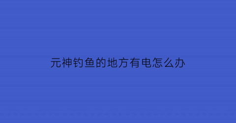 “元神钓鱼的地方有电怎么办(原神钓鱼点鱼会变吗)