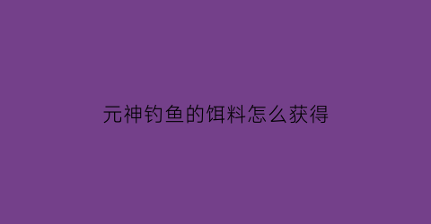 “元神钓鱼的饵料怎么获得(原神钓鱼饵料怎么获得)