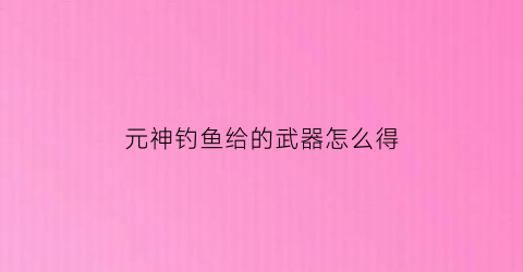元神钓鱼给的武器怎么得(原神钓鱼奖励武器)