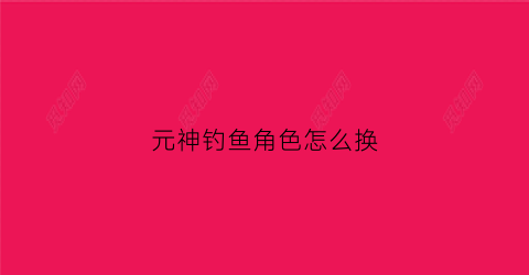 元神钓鱼角色怎么换(原神钓鱼怎么换鱼饵)