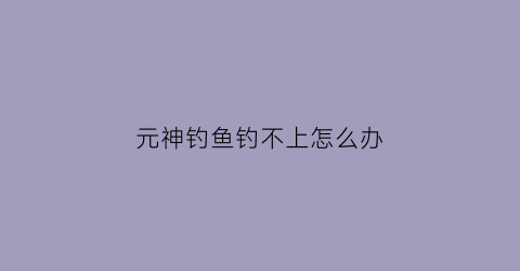 元神钓鱼钓不上怎么办(原神钓鱼钓不上)