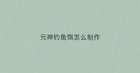 元神钓鱼饵怎么制作(元神钓鱼饵怎么制作的)
