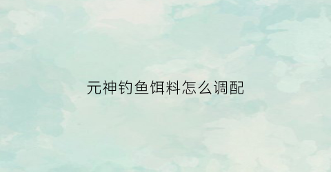 元神钓鱼饵料怎么调配(元神钓鱼饵料怎么调配视频)