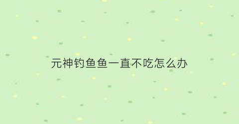 元神钓鱼鱼一直不吃怎么办(元神钓鱼不钓完会刷新吗)