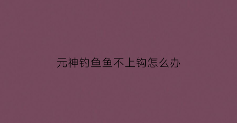 元神钓鱼鱼不上钩怎么办(元神钓鱼不钓完会刷新吗)