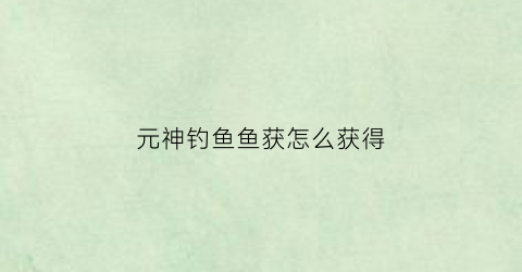 元神钓鱼鱼获怎么获得(元神钓鱼)