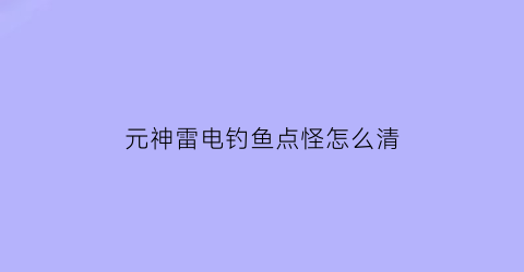 元神雷电钓鱼点怪怎么清(原神钓鱼雷鱼)