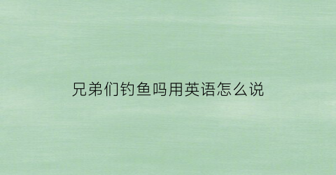 兄弟们钓鱼吗用英语怎么说