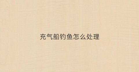 充气船钓鱼怎么处理(充气钓鱼船买多大的合适)