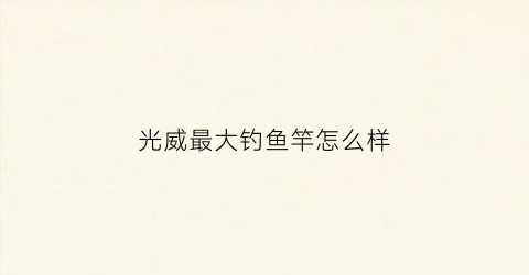 光威最大钓鱼竿怎么样(光威十大鱼竿排名)