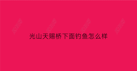 “光山天赐桥下面钓鱼怎么样(光山天赐花园开盘价2019房价)