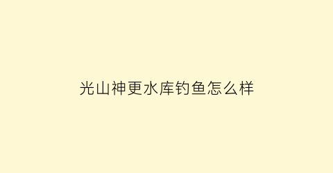 光山神更水库钓鱼怎么样(光山神山岭民宿)