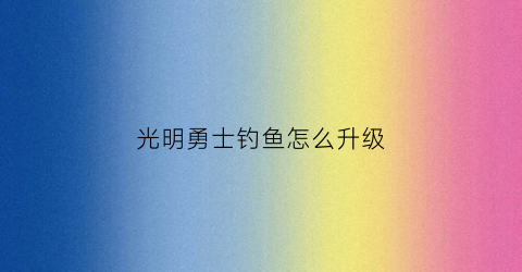 光明勇士钓鱼怎么升级(光明勇士钓鱼怎么钓宝箱)