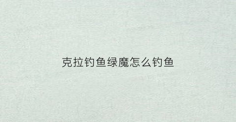克拉钓鱼绿魔怎么钓鱼(克拉钓鱼绿魔怎么钓鱼视频)