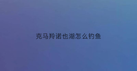 克马羚诺也湖怎么钓鱼(russianfishing4克马羚诺也湖钓点)