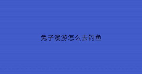 “兔子漫游怎么去钓鱼(兔子郊游)