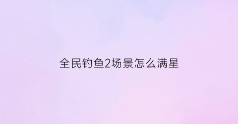 全民钓鱼2场景怎么满星(全民钓鱼2宝箱等级次数)