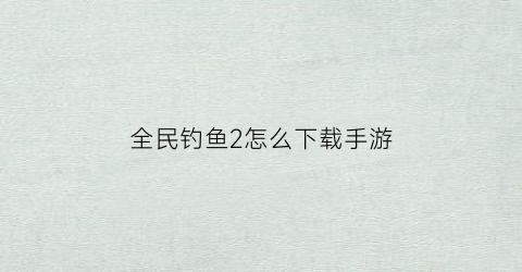 全民钓鱼2怎么下载手游(全民钓鱼20)