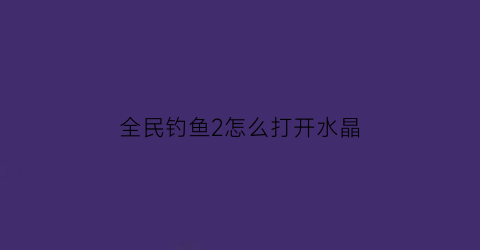 全民钓鱼2怎么打开水晶(全民钓鱼2宝箱等级次数)