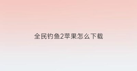 “全民钓鱼2苹果怎么下载(全民钓鱼2苹果版下载)