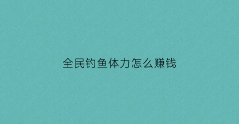 全民钓鱼体力怎么赚钱(全民钓鱼攻略技巧)