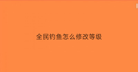 全民钓鱼怎么修改等级(全民钓鱼怎么修改重量和品质)