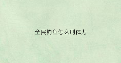 全民钓鱼怎么刷体力(全民钓鱼怎么快速升级)