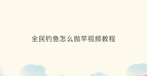 “全民钓鱼怎么抛竿视频教程(全民钓鱼怎么抛竿视频教程全集)