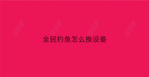 全民钓鱼怎么换设备(全民钓鱼怎么修改重量和品质)