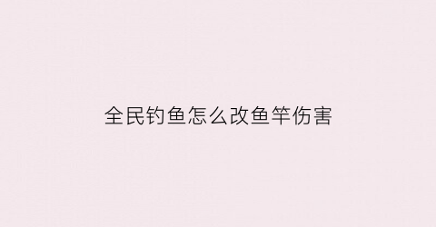 全民钓鱼怎么改鱼竿伤害(全民钓鱼怎么修改鱼竿)